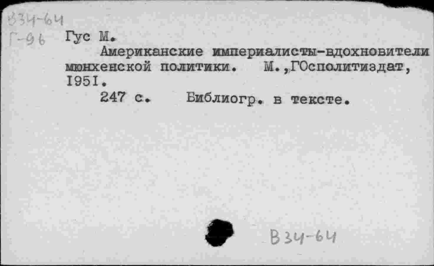 ﻿’: Гус м.
Американские империалисты-вдохновители мюнхенской политики. М.,Г0сполитиздат, 1951.
247 с. Библиогр. в тексте.
В£4'64